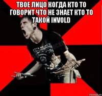 твое лицо когда кто то говорит что не знает кто то такой invold 