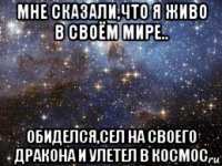 мне сказали,что я живо в своём мире.. обиделся,сел на своего дракона и улетел в космос