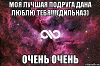 моя лучшая подруга дана люблю тебя!!!(дильназ) очень очень