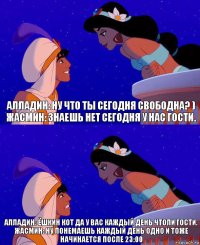 Алладин: Ну что ты сегодня свободна? )
Жасмин: Знаешь нет сегодня у нас гости. Алладин: Ёшкин кот да у вас каждый день чтоли гости.
Жасмин: Ну понемаешь каждый день одно и тоже начинается после 23:00