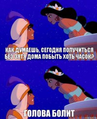 как думаешь, сегодня получиться без зятя дома побыть хоть часок? голова болит