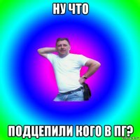 ну что подцепили кого в пг?