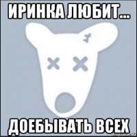 иринка любит... доебывать всех