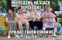 молодежь на slack переходит при нас такой хуйни не было