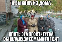 *я выхожу из дома* опять эта проститутка вышла,куда её мама глядит