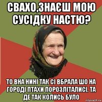 свахо,знаєш мою сусідку настю? то вна нині так сі вбрала шо на городі птахи порозліталисі. та де так колись було