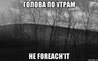 голова по утрам не foreach'it