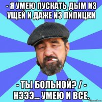 - я умею пускать дым из ущей и даже из пипицки - ты больной? / - нэээ... умею и все.