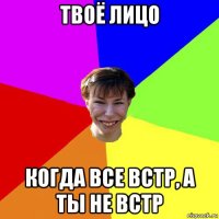 твоё лицо когда все встр, а ты не встр