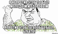 я не против чтоб ты был молодым и здоровым я против чтоб ты вообще был, блеать!