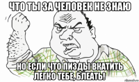 что ты за человек не знаю но если что пизды вкатить легко тебе, блеать!