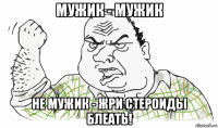 мужик - мужик не мужик - жри стероиды блеать!