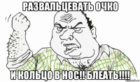 развальцевать очко и кольцо в нос!! блеать!!!!