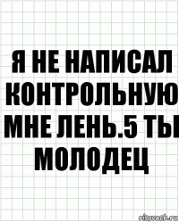 я не написал контрольную мне лень.5 ты молодец