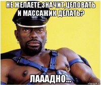 не желаете,значит,целовать и массажик делать? лааадно...