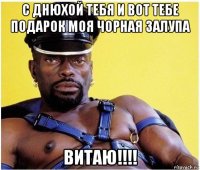 с днюхой тебя и вот тебе подарок моя чорная залупа витаю!!!!