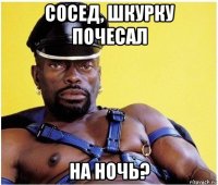 сосед, шкурку почесал на ночь?