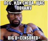 псс . иди сюда , щас покажу big d<censored>