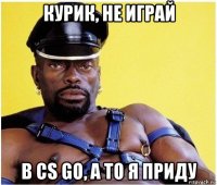 курик, не играй в cs go, а то я приду