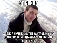 эльвина хэллэр ничек? эштэн кайтасынмы? даниска помощька бар! морально помоги)))