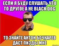 если я буду слушать что то другое а не black dog то знайте антон бочкарев даст пизды мне