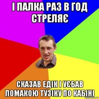 і палка раз в год стреляє сказав едік і уєбав ломакою тузіку по кабіні