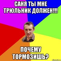 саня ты мне трюльник должен!!! почему тормозишь?