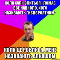 коли халк злиться і ломає все навколо, його називають "нєвєроятним" коли це роблю я, мене називають алкашом