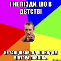 і не пізди, шо в дєтстві не танцював під шикидим віктора павліка.