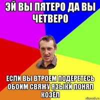 эй вы пятеро да вы четверо если вы втроем подеретесь обоим свяжу языки понял козёл