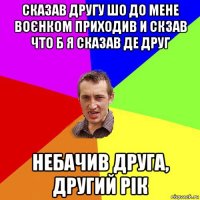 сказав другу шо до мене воєнком приходив и скзав что б я сказав де друг небачив друга, другий рік