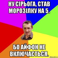 ну сірьога, став морозілку на 5. бо айфон не включається.