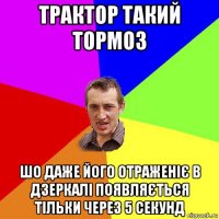 трактор такий тормоз шо даже його отраженіє в дзеркалі появляється тільки через 5 секунд