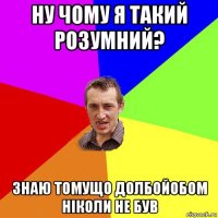 ну чому я такий розумний? знаю томущо долбойобом ніколи не був