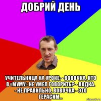 добрий день учительница на уроке: - вовочка, кто в «муму» не умел говорить? - лодка. - не правильно, вовочка - это герасим...