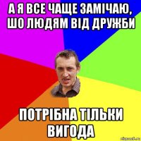 а я все чаще замічаю, шо людям від дружби потрібна тільки вигода