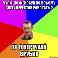 чули шо фейсбук по всьому світу перестав работать ? то я вертухай врубив