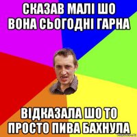 сказав малі шо вона сьогодні гарна відказала шо то просто пива бахнула