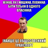 жінка, як і машина, повинна бути тільки в одного власника інакше це общєствєнний транспорт