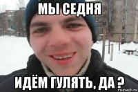 мы седня идём гулять, да ?