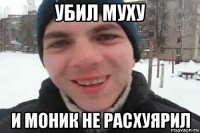 убил муху и моник не расхуярил