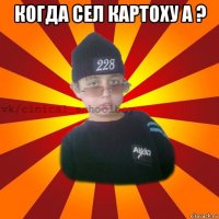 когда сел картоху а ? 