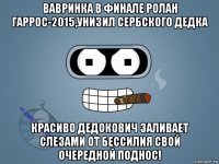 вавринка в финале ролан гаррос-2015,унизил сербского дедка красиво дедокович заливает слезами от бессилия свой очередной поднос!