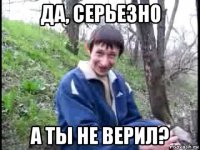 да, серьезно а ты не верил?