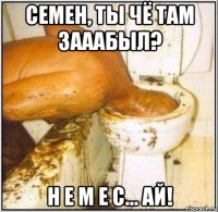 семен, ты чё там зааабыл? н е м е с... ай!