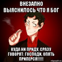 внезапно выяснилось что я бог куда ни приду, сразу говорят: господи, опять приперся!!!!!