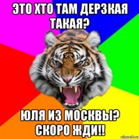 это хто там дерзкая такая? юля из москвы? скоро жди!!