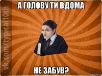 а голову ти вдома не забув?