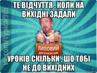 те відчуття , коли на вихідні задали уроків скільки , шо тобі не до вихідних