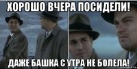 хорошо вчера посидели! даже башка с утра не болела!